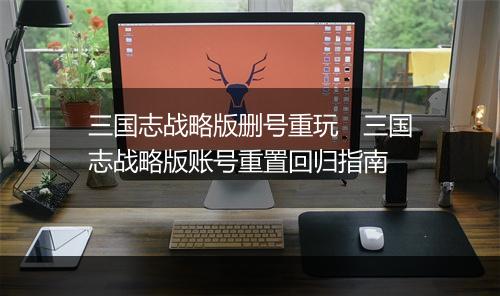 三国志战略版删号重玩 三国志战略版账号重置回归指南