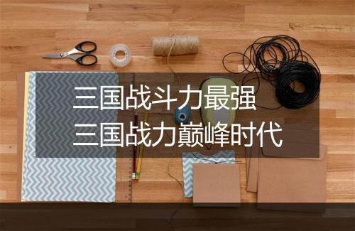 三国战斗力最强 三国战力巅峰时代